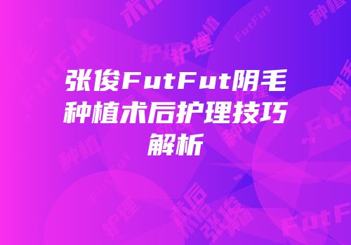 张俊FutFut阴毛种植术后护理技巧解析