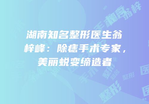 湖南知名整形医生翁梓峰：除痣手术专家，美丽蜕变缔造者