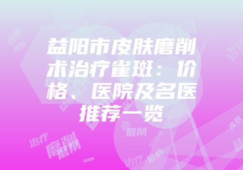 益阳市皮肤磨削术治疗雀斑：价格、医院及名医推荐一览