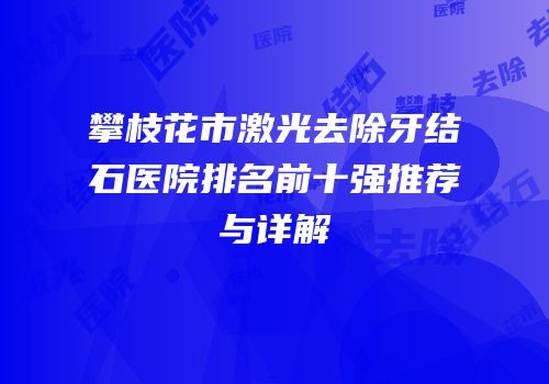 攀枝花市激光去除牙结石医院排名前十强推荐与详解