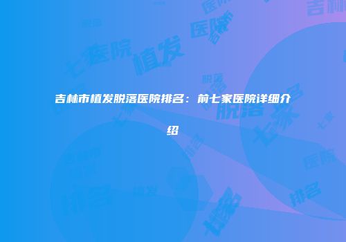吉林市植发脱落医院排名：前七家医院详细介绍