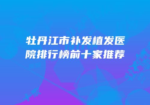 牡丹江市补发植发医院排行榜前十家推荐