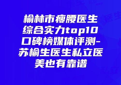 榆林市瘦腰医生综合实力top10口碑榜媒体评测-苏榆生医生私立医美也有靠谱