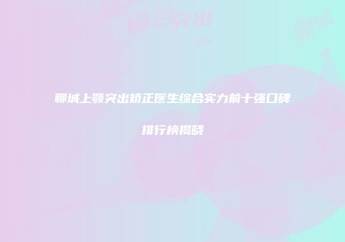 聊城上颚突出矫正医生综合实力前十强口碑排行榜揭晓