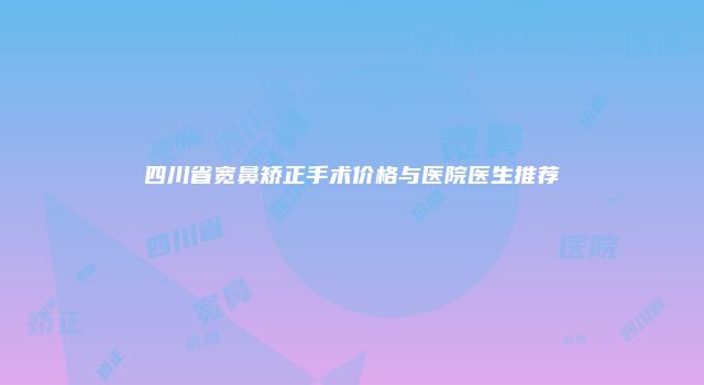 四川省宽鼻矫正手术价格与医院医生推荐