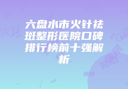 六盘水市火针祛斑整形医院口碑排行榜前十强解析