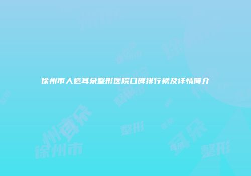徐州市人造耳朵整形医院口碑排行榜及详情简介