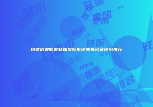 自贡市果酸去妊娠纹整形医生排名及医院推荐
