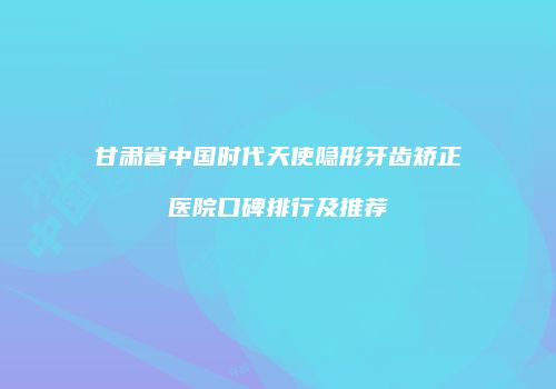 甘肃省中国时代天使隐形牙齿矫正医院口碑排行及推荐
