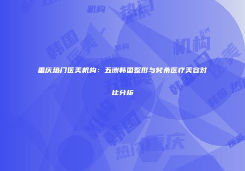 重庆热门医美机构：五洲韩国整形与梵希医疗美容对比分析