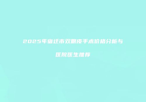 2025年宿迁市双眼皮手术价格分析与医院医生推荐