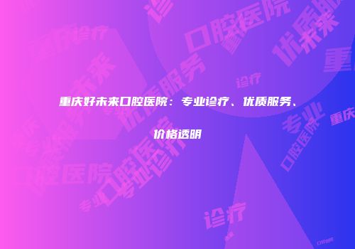 重庆好未来口腔医院：专业诊疗、优质服务、价格透明