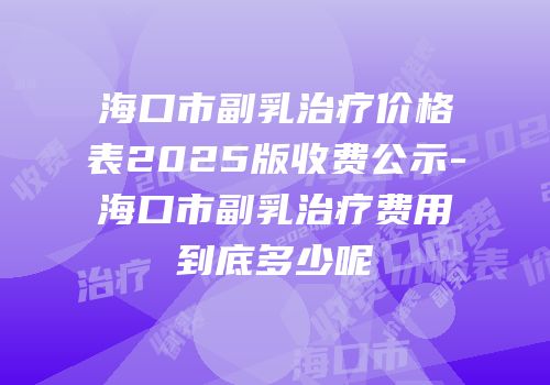 海口市副乳治疗价格表2025版收费公示-海口市副乳治疗费用到底多少呢