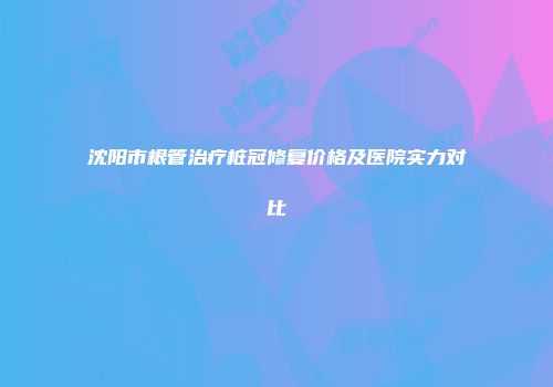 沈阳市根管治疗桩冠修复价格及医院实力对比