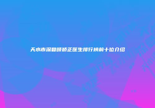 天水市深复颌矫正医生排行榜前十位介绍