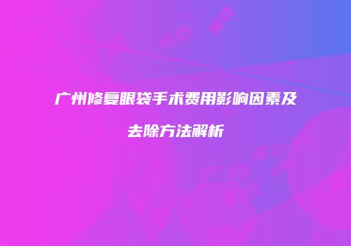 广州修复眼袋手术费用影响因素及去除方法解析