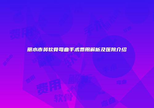 丽水市鼻软骨弯曲手术费用解析及医院介绍