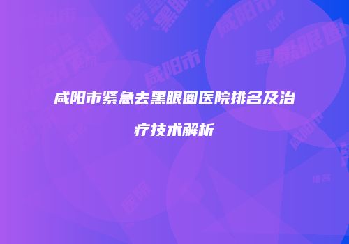 咸阳市紧急去黑眼圈医院排名及治疗技术解析