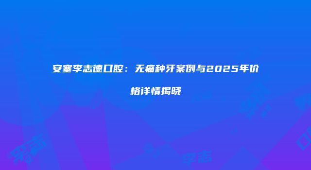 安塞李志德口腔：无痛种牙案例与2025年价格详情揭晓