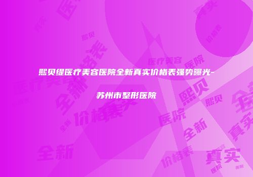熙贝缇医疗美容医院全新真实价格表强势曝光-苏州市整形医院