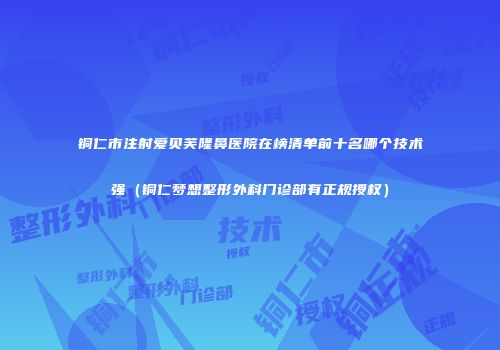 铜仁市注射爱贝芙隆鼻医院在榜清单前十名哪个技术强（铜仁梦想整形外科门诊部有正规授权）