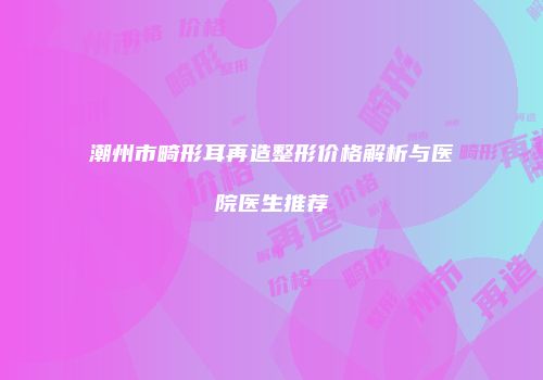 潮州市畸形耳再造整形价格解析与医院医生推荐