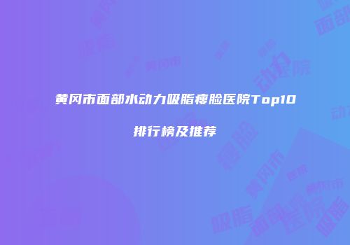 黄冈市面部水动力吸脂瘦脸医院Top10排行榜及推荐