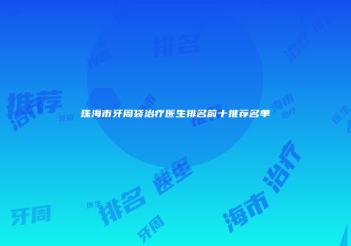 珠海市牙周袋治疗医生排名前十推荐名单
