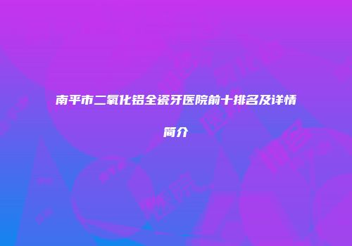 南平市二氧化铝全瓷牙医院前十排名及详情简介