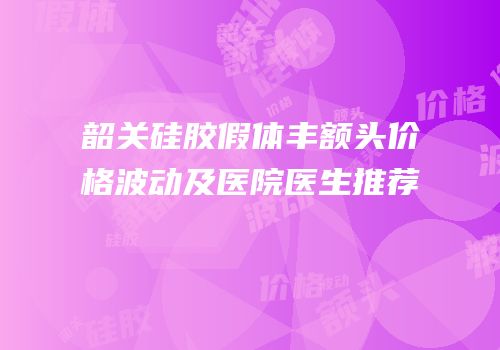 韶关硅胶假体丰额头价格波动及医院医生推荐