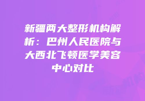 新疆两大整形机构解析：巴州人民医院与大西北飞顿医学美容中心对比