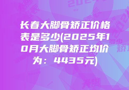 长春大脚骨矫正价格表是多少(2025年10月大脚骨矫正均价为：4435元)