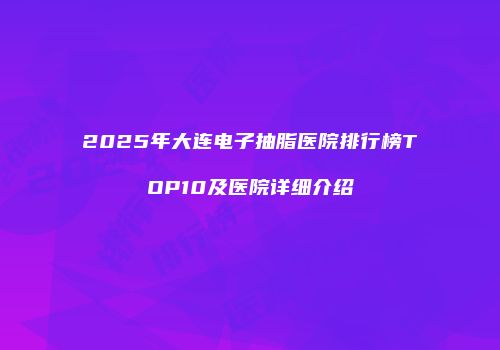 2025年大连电子抽脂医院排行榜TOP10及医院详细介绍