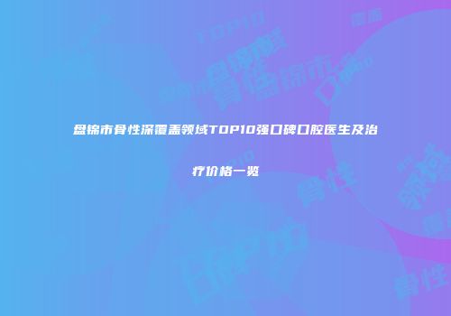 盘锦市骨性深覆盖领域TOP10强口碑口腔医生及治疗价格一览