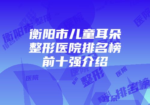 衡阳市儿童耳朵整形医院排名榜前十强介绍