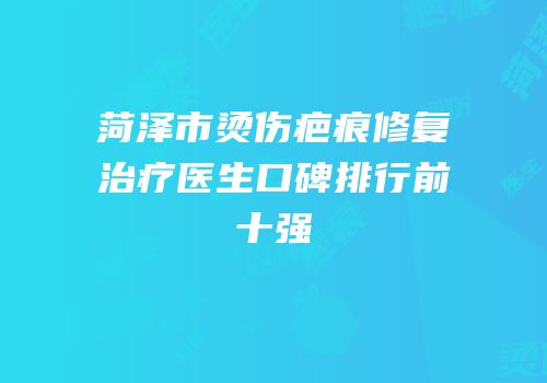 菏泽市烫伤疤痕修复治疗医生口碑排行前十强