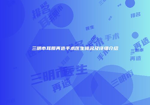 三明市耳膜再造手术医生排名及详细介绍