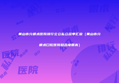 黄山市分根术医院排行公立私立名单汇总（黄山市分根术口腔医院知名度很高）