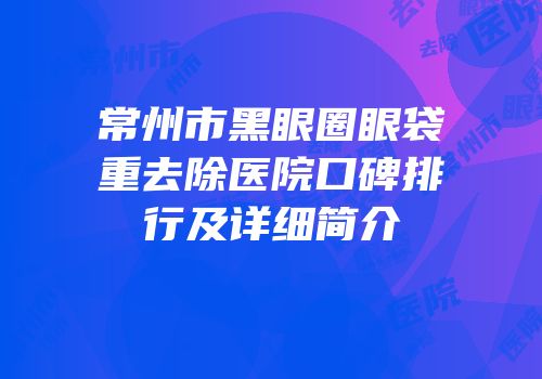 常州市黑眼圈眼袋重去除医院口碑排行及详细简介