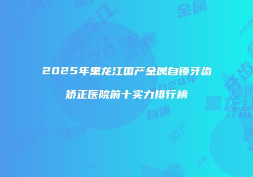 2025年黑龙江国产金属自锁牙齿矫正医院前十实力排行榜