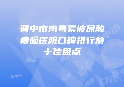 晋中市肉毒素波尿酸瘦脸医院口碑排行前十佳盘点