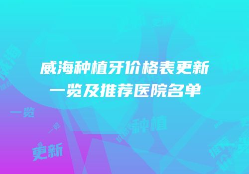 威海种植牙价格表更新一览及推荐医院名单