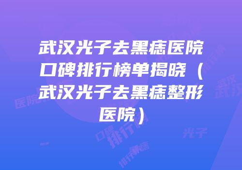 武汉光子去黑痣医院口碑排行榜单揭晓（武汉光子去黑痣整形医院）