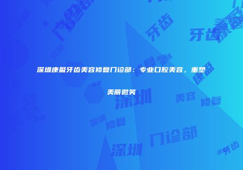 深圳康盈牙齿美容修复门诊部：专业口腔美容，重塑美丽微笑