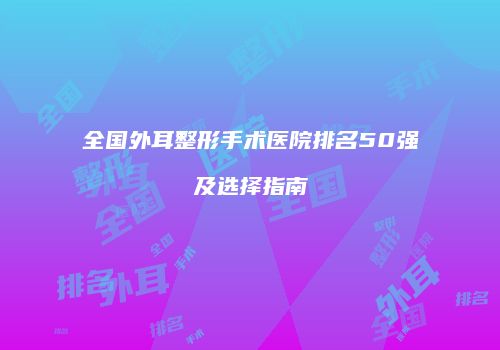 全国外耳整形手术医院排名50强及选择指南