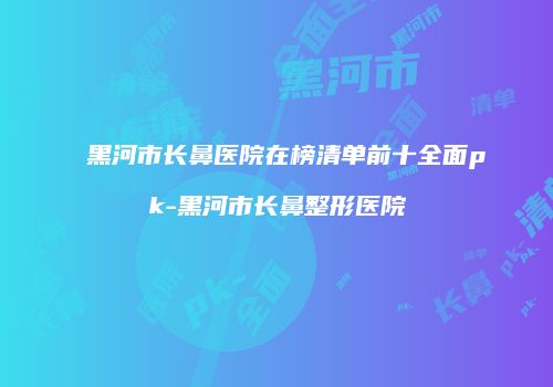 黑河市长鼻医院在榜清单前十全面pk-黑河市长鼻整形医院