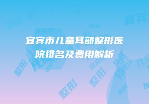 宜宾市儿童耳部整形医院排名及费用解析