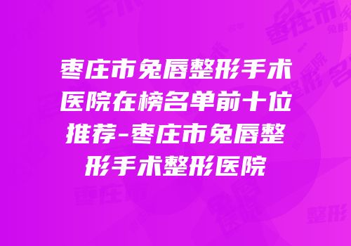 枣庄市兔唇整形手术医院在榜名单前十位推荐-枣庄市兔唇整形手术整形医院