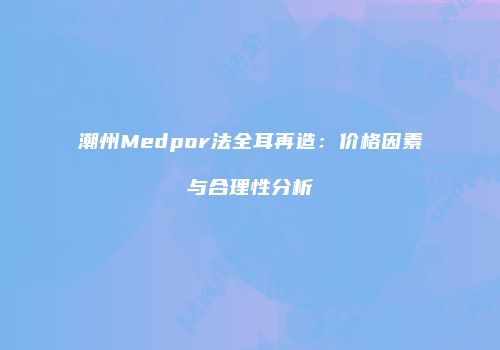 潮州Medpor法全耳再造：价格因素与合理性分析