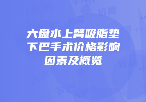 六盘水上臂吸脂垫下巴手术价格影响因素及概览